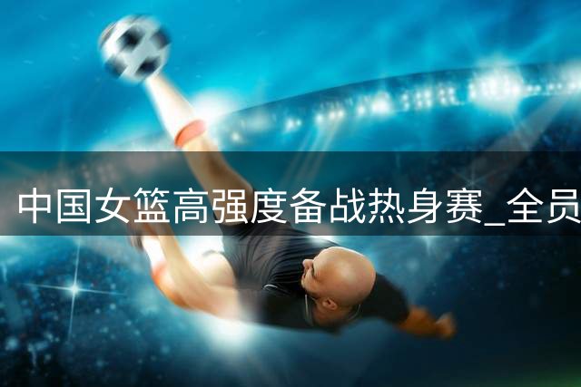 中国女篮高强度备战热身赛 全员集结冲刺奥运资格