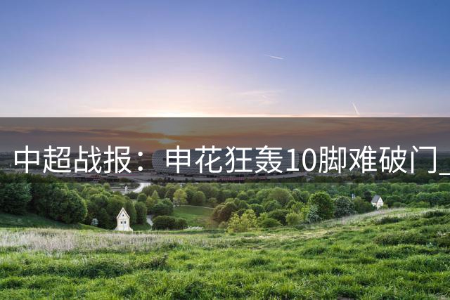 中超战报：申花狂轰10脚难破门 半场闷平河南队