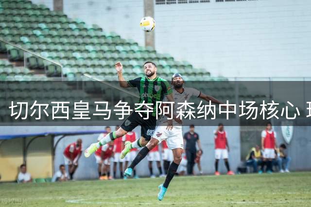 切尔西皇马争夺阿森纳中场核心 球员身价飙升至九千万欧