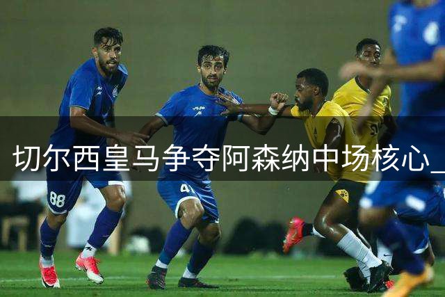 切尔西皇马争夺阿森纳中场核心 球员身价飙升至九千万欧