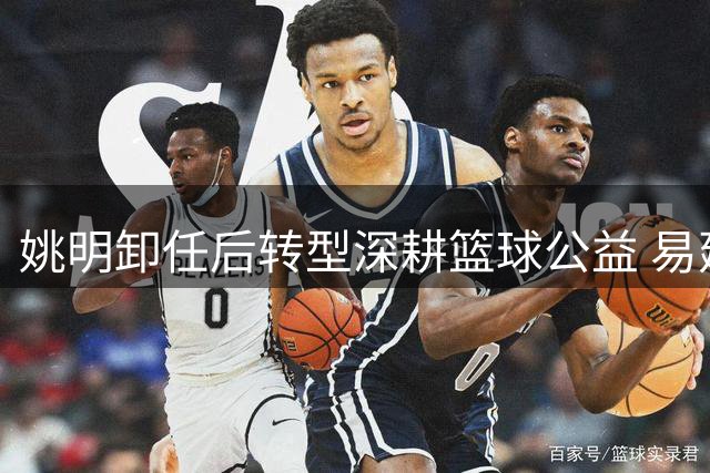姚明卸任后转型深耕篮球公益 易建联评价引深思