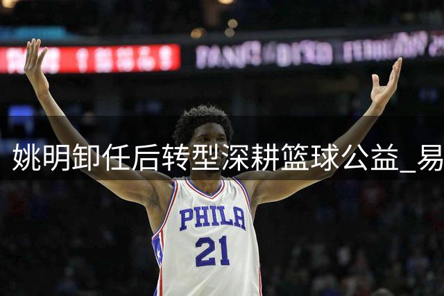 姚明卸任后转型深耕篮球公益 易建联评价引深思