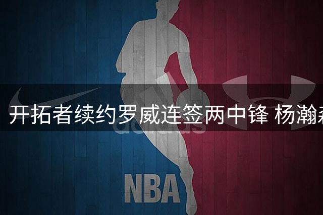 开拓者续约罗威连签两中锋 杨瀚森处境引记者质疑