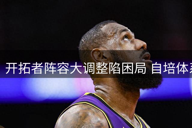 开拓者阵容大调整陷困局 自培体系薄弱交易成突围关键