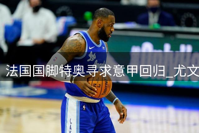 法国国脚特奥寻求意甲回归 尤文成潜在下家首选