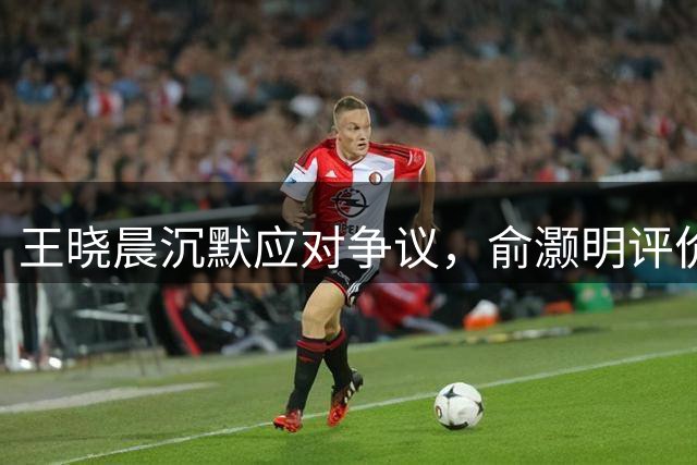 王晓晨沉默应对争议，俞灏明评价一语中的