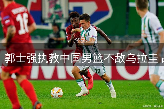 郭士强执教中国男篮不敌乌拉圭 战术短板显实力危机