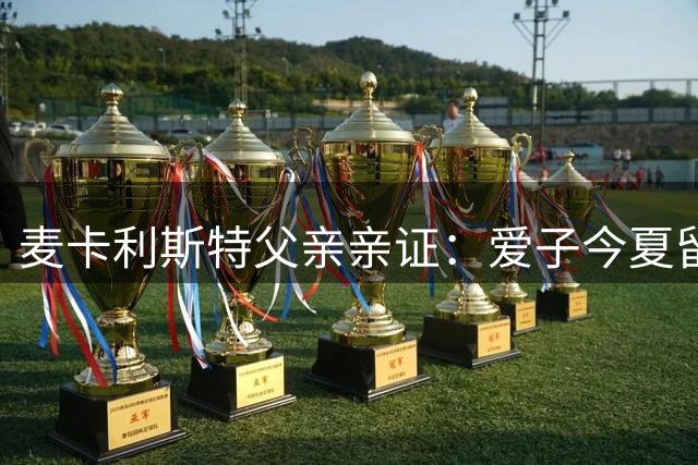 麦卡利斯特父亲亲证：爱子今夏留守红军 豪门挖角梦碎