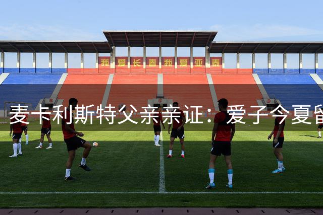 麦卡利斯特父亲亲证：爱子今夏留守红军 豪门挖角梦碎